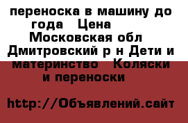 переноска в машину,до года › Цена ­ 900 - Московская обл., Дмитровский р-н Дети и материнство » Коляски и переноски   